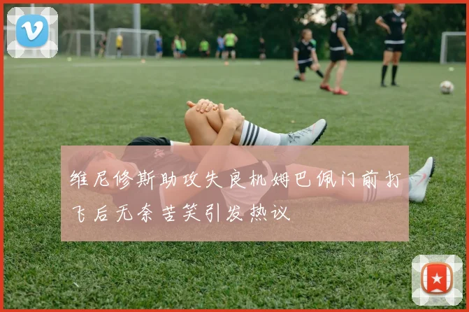 维尼修斯助攻失良机姆巴佩门前打飞后无奈苦笑引发热议