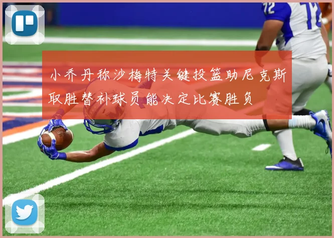 小乔丹称沙梅特关键投篮助尼克斯取胜替补球员能决定比赛胜负