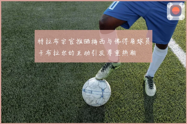 特拉布宗官推晒梅西与佛得角球员卡布拉尔的互动引发尊重热潮