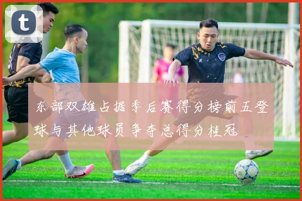 东部双雄占据季后赛得分榜前五登球与其他球员争夺总得分桂冠