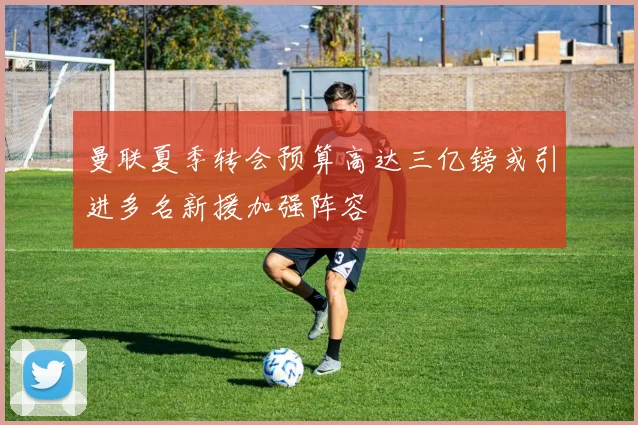 曼联夏季转会预算高达三亿镑或引进多名新援加强阵容