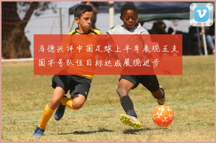 马德兴评中国足球上半年表现五支国字号队伍目标达成展现进步