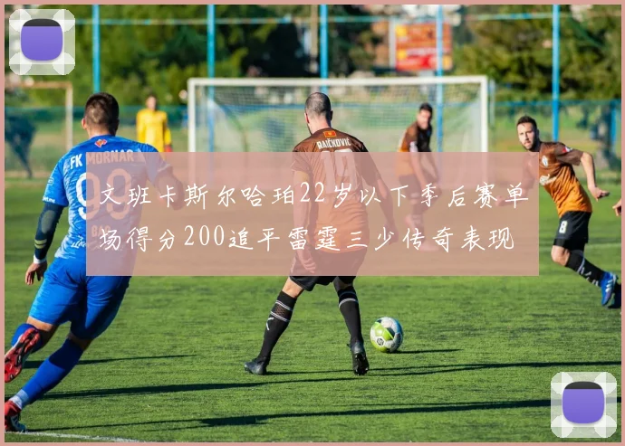 文班卡斯尔哈珀22岁以下季后赛单场得分200追平雷霆三少传奇表现