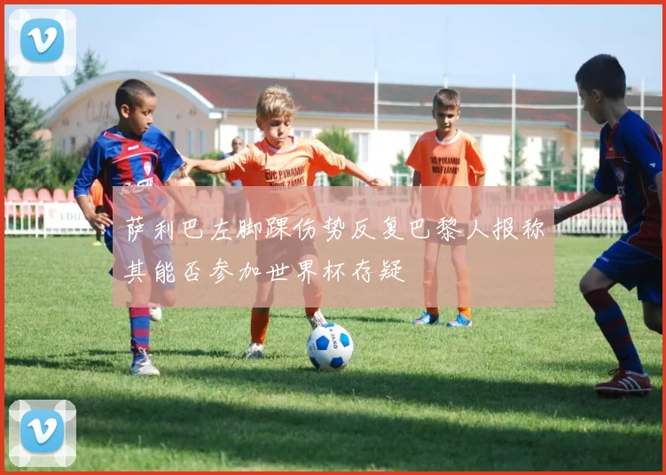 萨利巴左脚踝伤势反复巴黎人报称其能否参加世界杯存疑