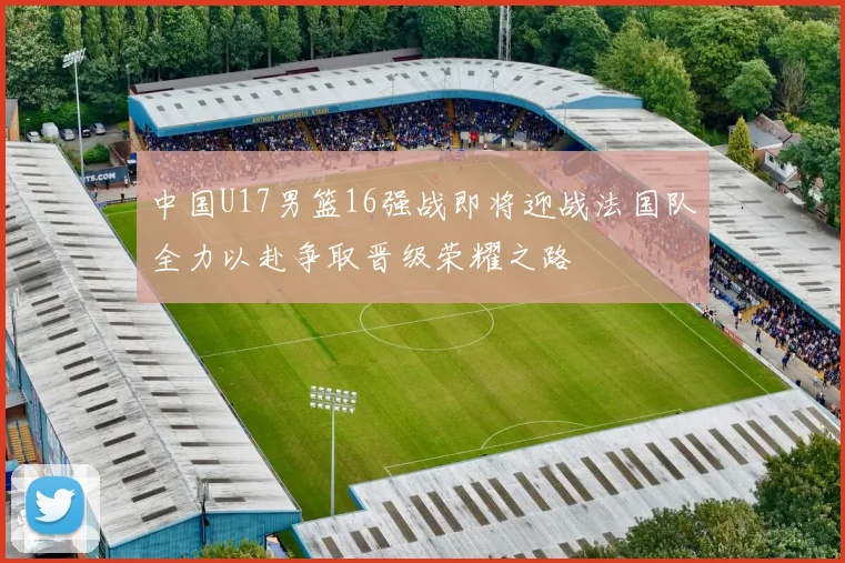中国U17男篮16强战即将迎战法国队全力以赴争取晋级荣耀之路