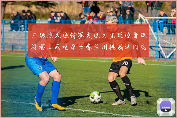 三场惊天逆转赛更达力克延边晋级海港山西绝杀长春兰州挑战津门虎
