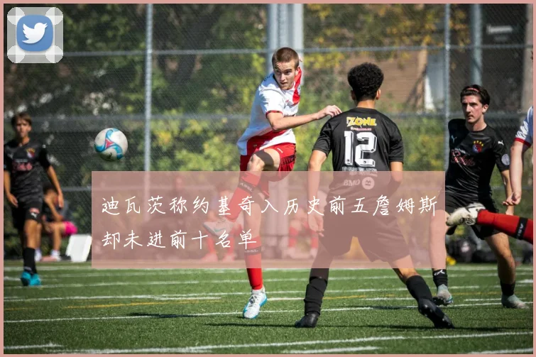 迪瓦茨称约基奇入历史前五詹姆斯却未进前十名单