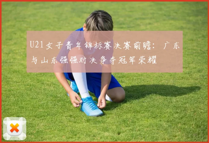 U21女子青年锦标赛决赛前瞻：广东与山东强强对决争夺冠军荣耀