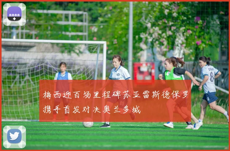 梅西迎百场里程碑苏亚雷斯德保罗携手首发对决奥兰多城