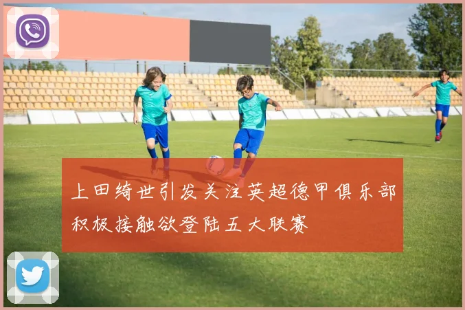 上田绮世引发关注英超德甲俱乐部积极接触欲登陆五大联赛