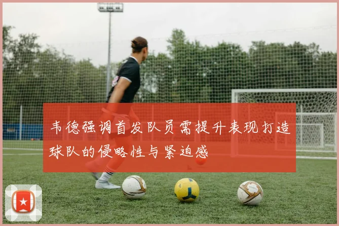 韦德强调首发队员需提升表现打造球队的侵略性与紧迫感