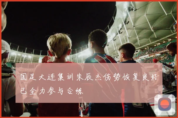 国足大连集训朱辰杰伤势恢复良好已全力参与合练