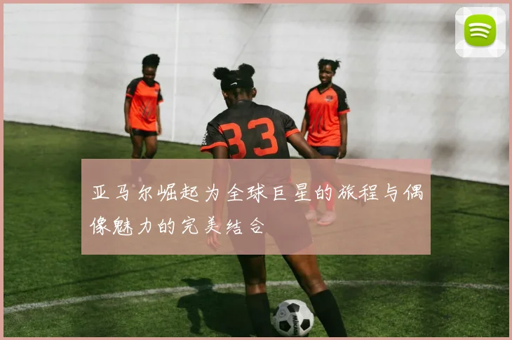 亚马尔崛起为全球巨星的旅程与偶像魅力的完美结合