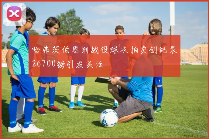 哈弗茨伯恩利战役球衣拍卖创纪录26700镑引发关注